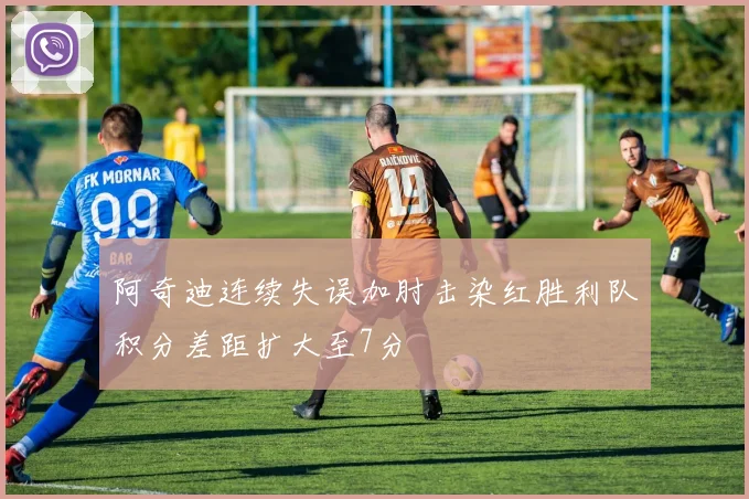 阿奇迪连续失误加肘击染红胜利队积分差距扩大至7分