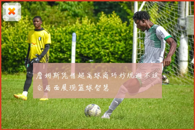 詹姆斯凭借超高球商巧妙规避不适合局面展现篮球智慧