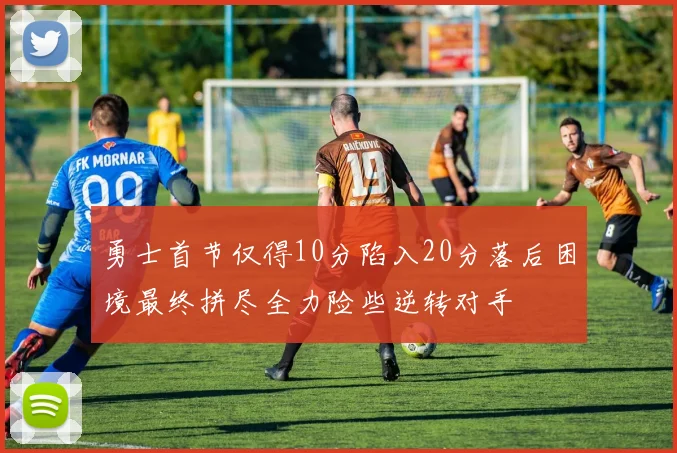 勇士首节仅得10分陷入20分落后困境最终拼尽全力险些逆转对手