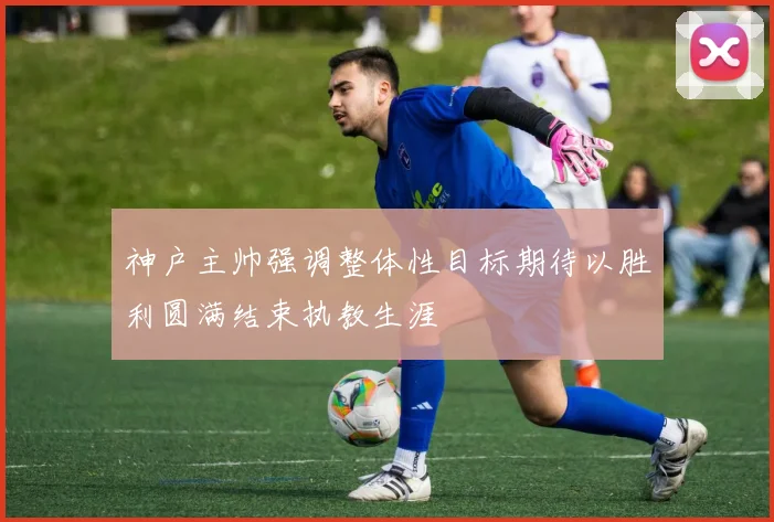 神户主帅强调整体性目标期待以胜利圆满结束执教生涯