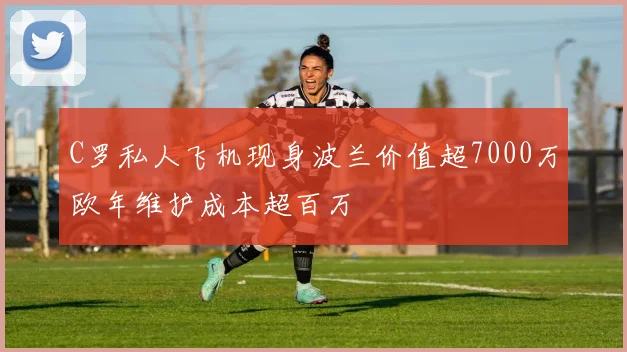 C罗私人飞机现身波兰价值超7000万欧年维护成本超百万