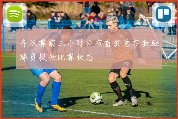 齐沃赛前三小时公布首发意在激励球员提升比赛状态