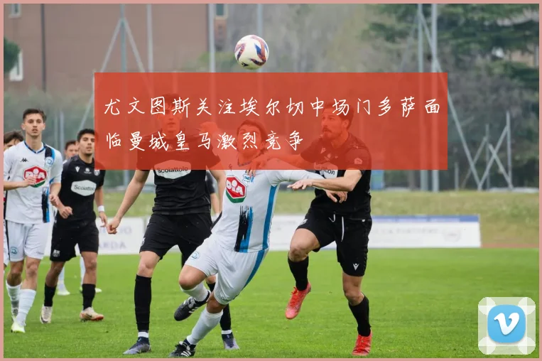 尤文图斯关注埃尔切中场门多萨面临曼城皇马激烈竞争