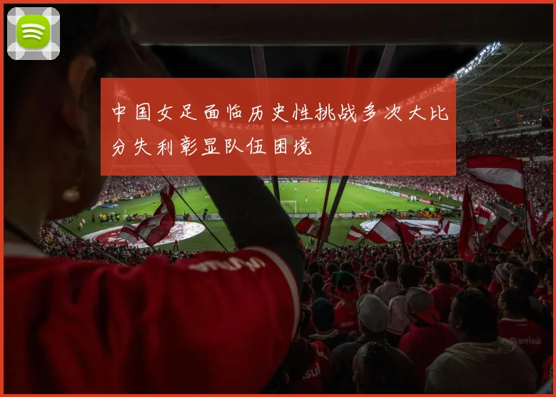 中国女足面临历史性挑战多次大比分失利彰显队伍困境