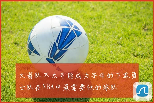 火箭队不太可能成为字母的下家勇士队在NBA中最需要他的球队