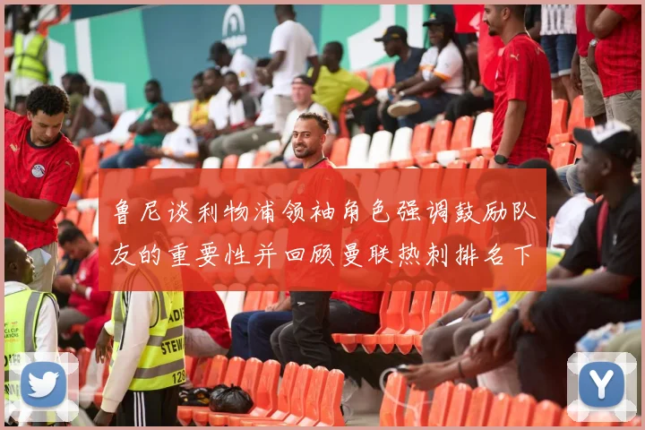 鲁尼谈利物浦领袖角色强调鼓励队友的重要性并回顾曼联热刺排名下滑经历