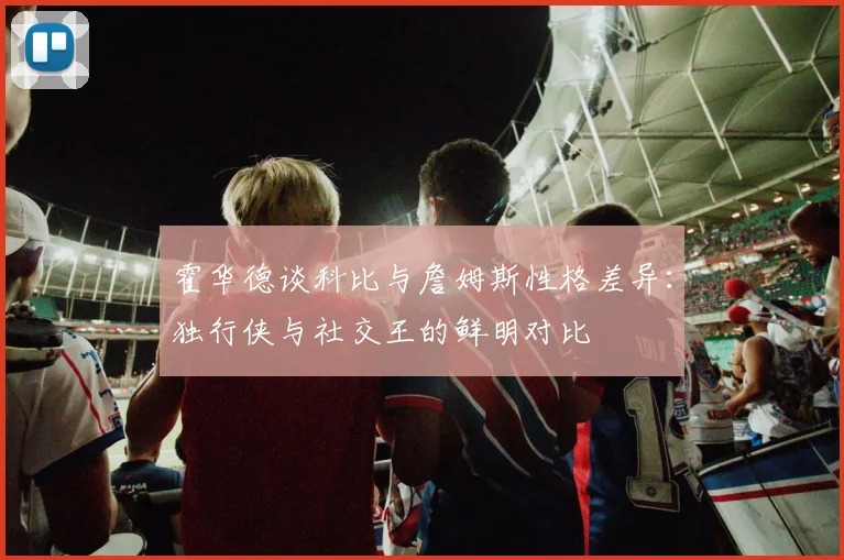 霍华德谈科比与詹姆斯性格差异：独行侠与社交王的鲜明对比