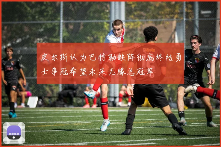 皮尔斯认为巴特勒缺阵彻底终结勇士争冠希望未来无缘总冠军