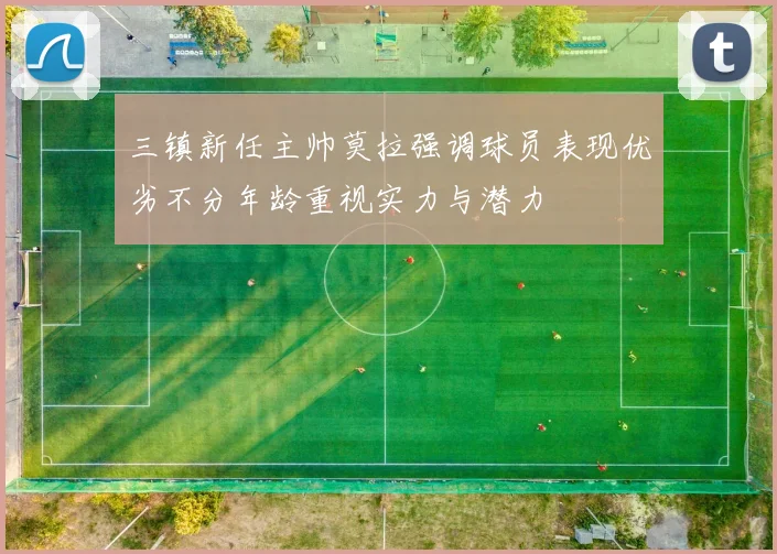 三镇新任主帅莫拉强调球员表现优劣不分年龄重视实力与潜力