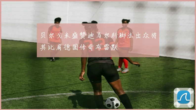贝尔戈米盛赞迪马尔科脚法出众将其比肩德国传奇布雷默