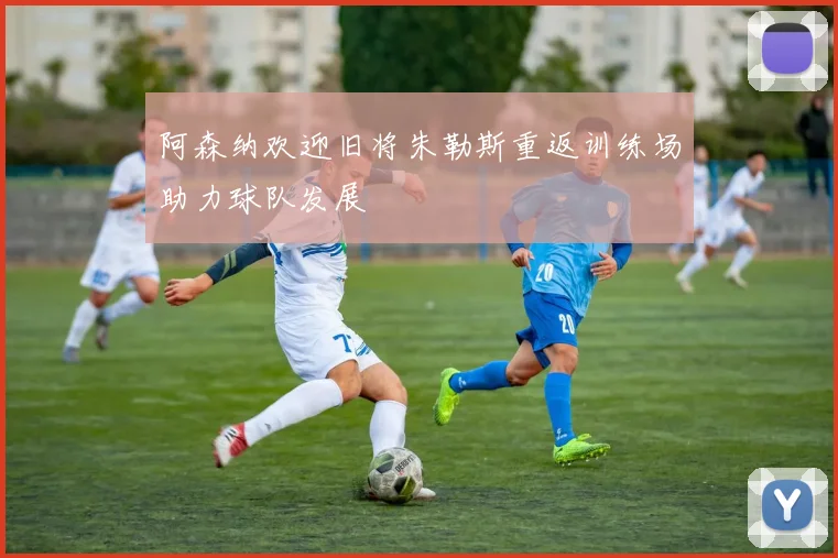 阿森纳欢迎旧将朱勒斯重返训练场助力球队发展