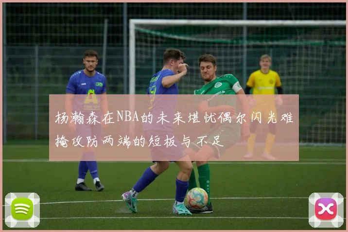 杨瀚森在NBA的未来堪忧偶尔闪光难掩攻防两端的短板与不足