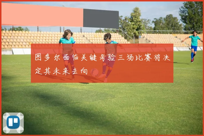 图多尔面临关键考验三场比赛将决定其未来去向