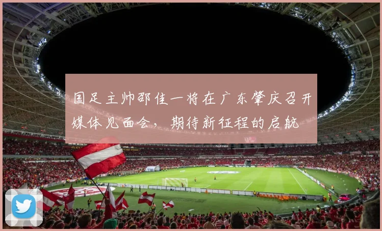 国足主帅邵佳一将在广东肇庆召开媒体见面会，期待新征程的启航