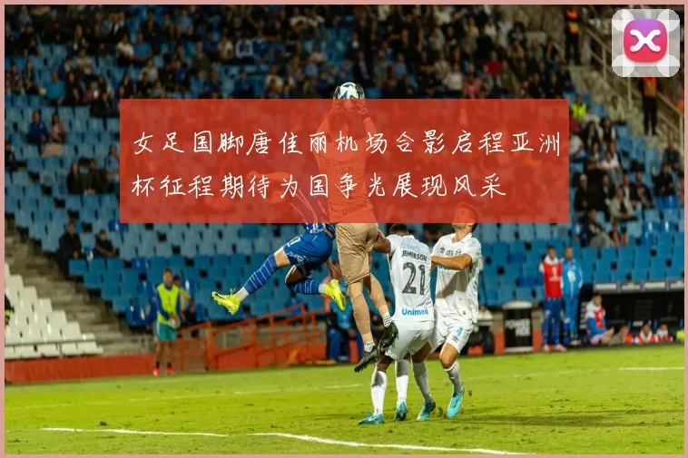 女足国脚唐佳丽机场合影启程亚洲杯征程期待为国争光展现风采