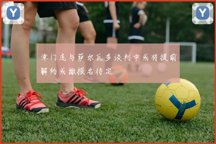 津门虎与萨尔瓦多谈判中或将提前解约或撤报名待定
