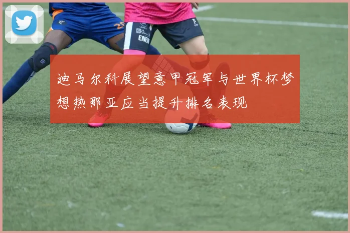 迪马尔科展望意甲冠军与世界杯梦想热那亚应当提升排名表现