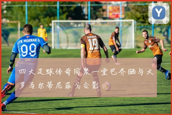 四大足球传奇同聚一堂巴乔晒与大罗马尔蒂尼菲戈合影