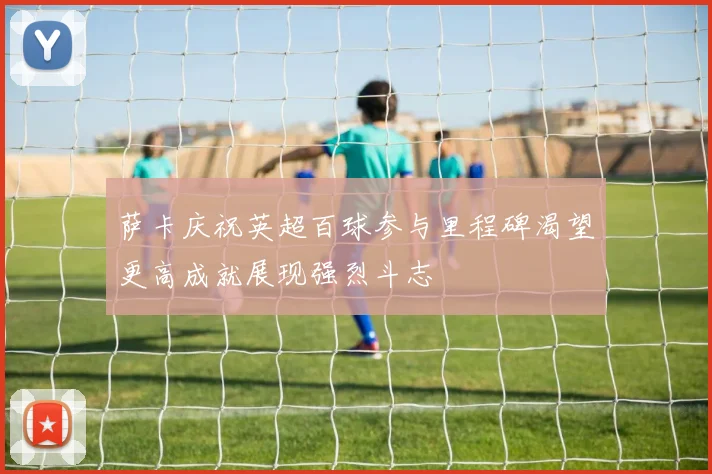 萨卡庆祝英超百球参与里程碑渴望更高成就展现强烈斗志
