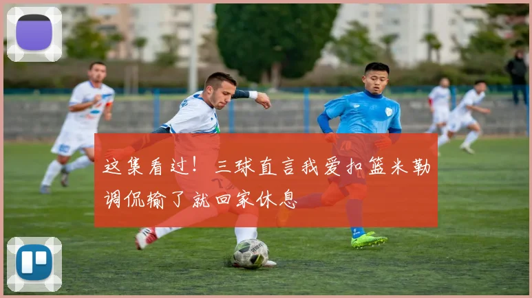 这集看过！三球直言我爱扣篮米勒调侃输了就回家休息