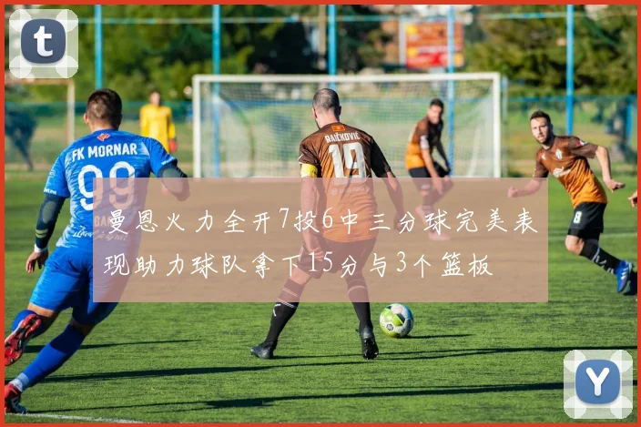 曼恩火力全开7投6中三分球完美表现助力球队拿下15分与3个篮板