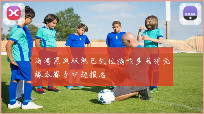 海港黑风双煞已到位梅伦多或将无缘本赛季中超报名