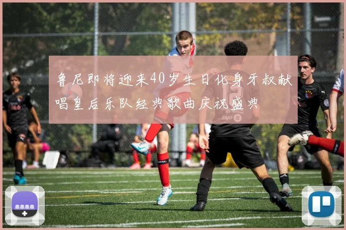 鲁尼即将迎来40岁生日化身牙叔献唱皇后乐队经典歌曲庆祝盛典