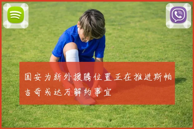 国安为新外援腾位置正在推进斯帕吉奇或达万解约事宜