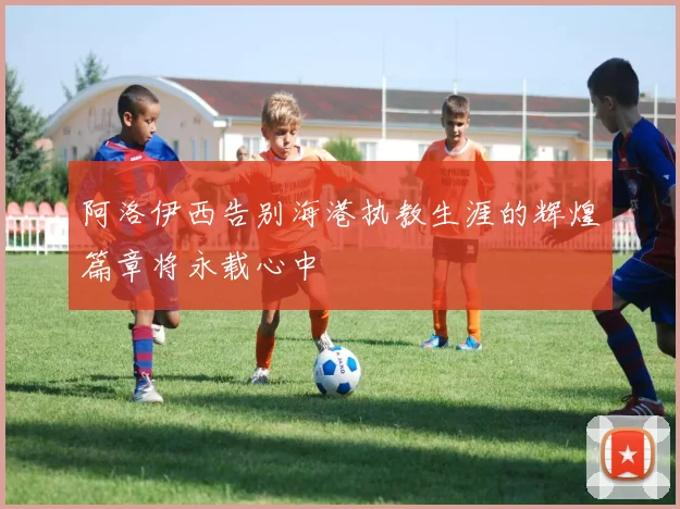 阿洛伊西告别海港执教生涯的辉煌篇章将永载心中