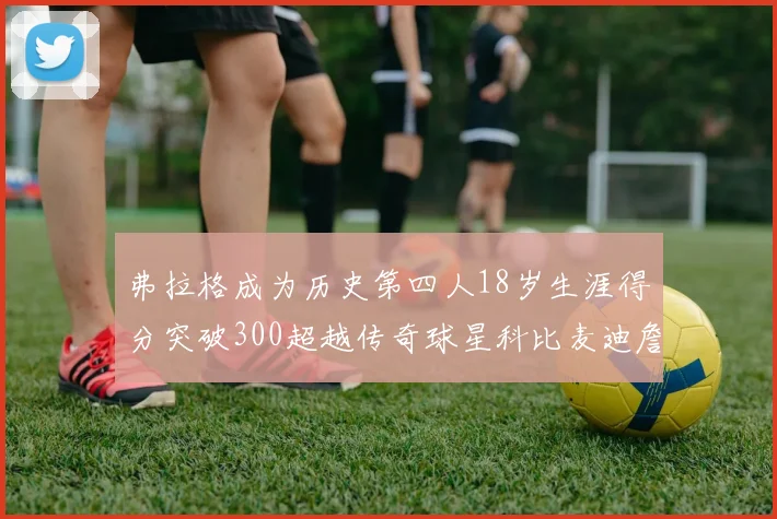 弗拉格成为历史第四人18岁生涯得分突破300超越传奇球星科比麦迪詹姆斯