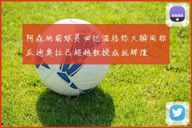 阿森纳前球员回忆温格怒火瞬间称瓜迪奥拉已超越教授成就辉煌