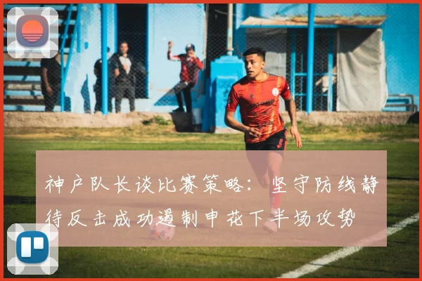 神户队长谈比赛策略：坚守防线静待反击成功遏制申花下半场攻势