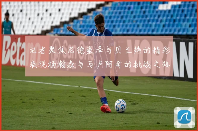 记者聚焦尼德豪泽与贝兰热的精彩表现杨瀚森与马卢阿奇的挑战之路依旧艰难