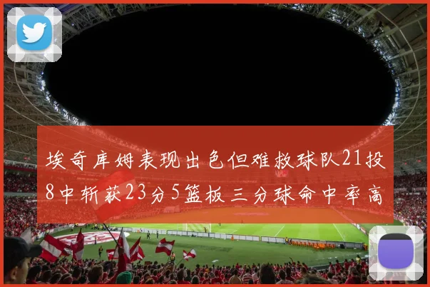 埃奇库姆表现出色但难救球队21投8中斩获23分5篮板三分球命中率高达45