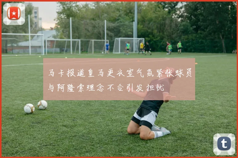 马卡报道皇马更衣室气氛紧张球员与阿隆索理念不合引发担忧