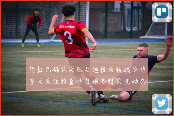 阿拉巴确认离队吕迪格或转战沙特皇马关注雅奎特与施洛特贝克动态